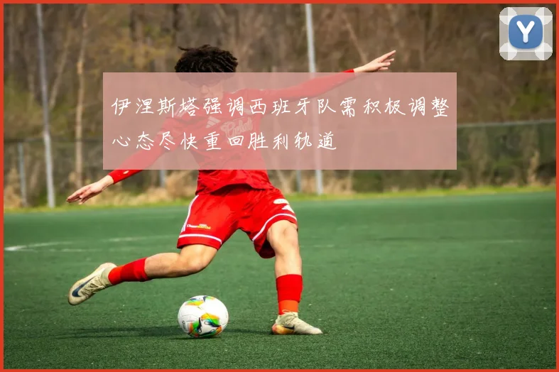 伊涅斯塔强调西班牙队需积极调整心态尽快重回胜利轨道