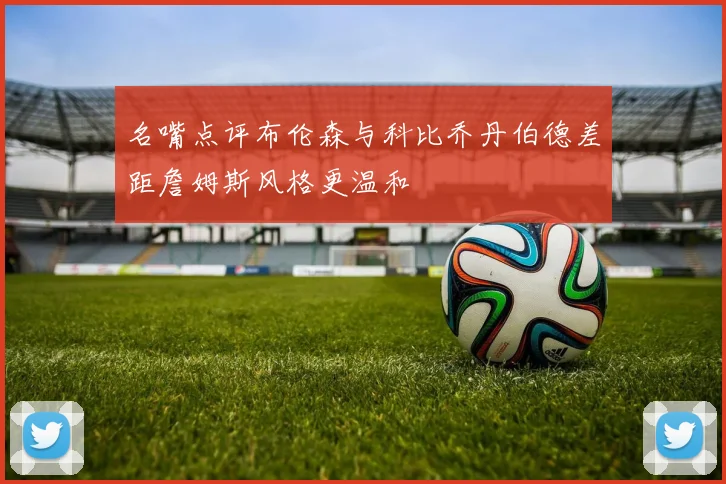 名嘴点评布伦森与科比乔丹伯德差距詹姆斯风格更温和
