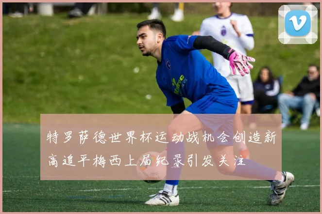 特罗萨德世界杯运动战机会创造新高追平梅西上届纪录引发关注