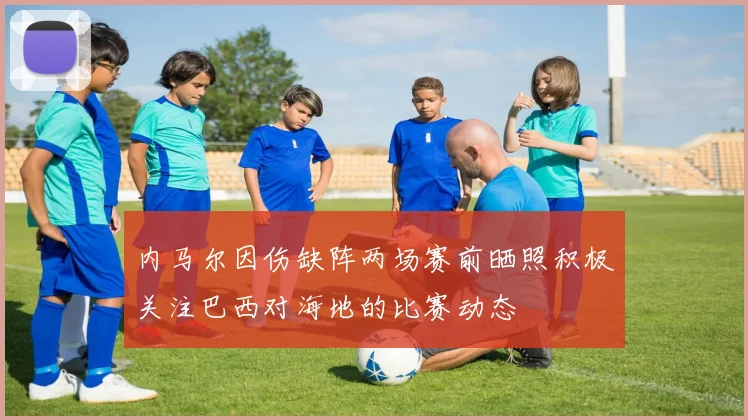 内马尔因伤缺阵两场赛前晒照积极关注巴西对海地的比赛动态