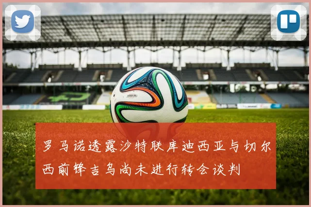 罗马诺透露沙特联库迪西亚与切尔西前锋吉乌尚未进行转会谈判