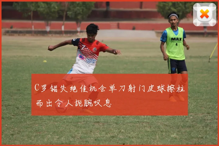 C罗错失绝佳机会单刀射门皮球擦柱而出令人扼腕叹息