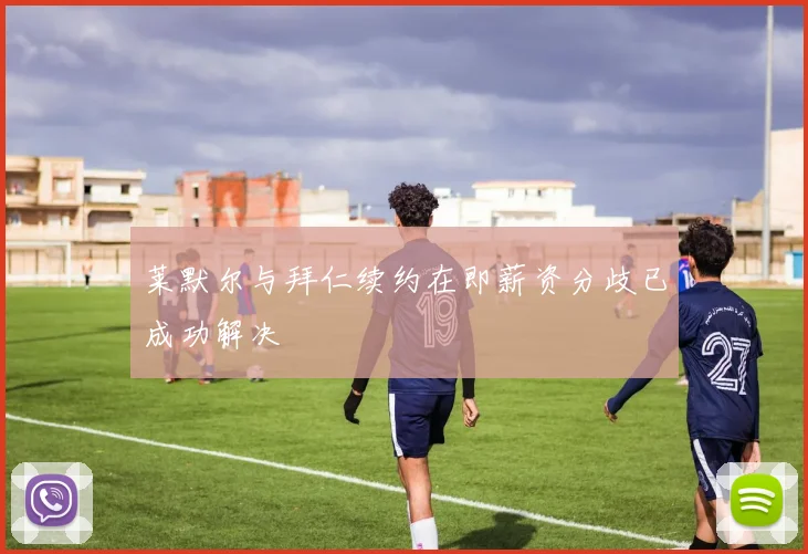 莱默尔与拜仁续约在即薪资分歧已成功解决