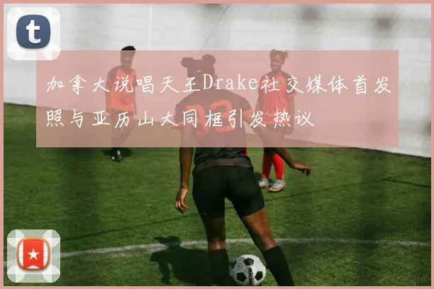 加拿大说唱天王Drake社交媒体首发照与亚历山大同框引发热议