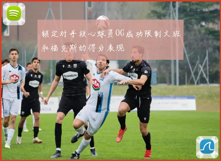 锁定对手核心球员OG成功限制文班和福克斯的得分表现