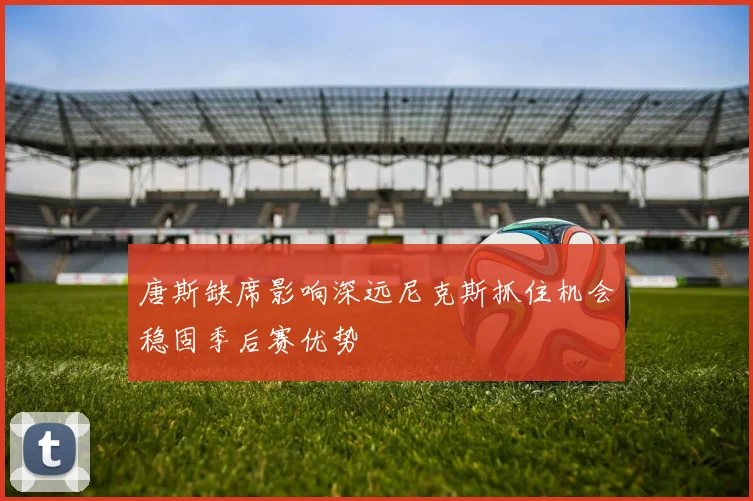 唐斯缺席影响深远尼克斯抓住机会稳固季后赛优势