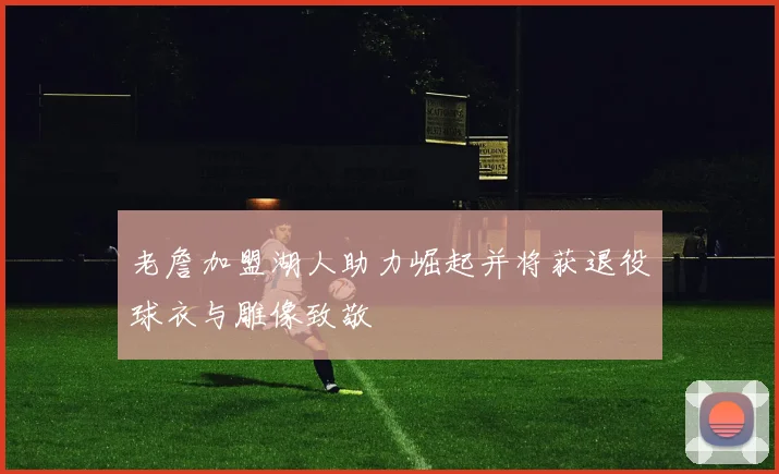 老詹加盟湖人助力崛起并将获退役球衣与雕像致敬
