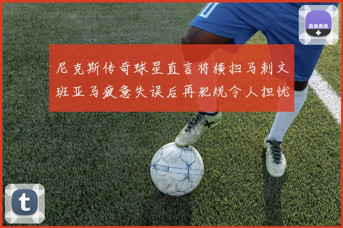 尼克斯传奇球星直言将横扫马刺文班亚马疲惫失误后再犯规令人担忧