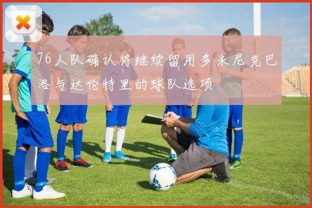 76人队确认将继续留用多米尼克巴洛与达伦特里的球队选项
