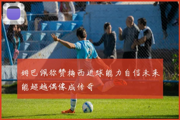 姆巴佩称赞梅西进球能力自信未来能超越偶像成传奇